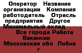 Оператор › Название организации ­ Компания-работодатель › Отрасль предприятия ­ Другое › Минимальный оклад ­ 25 000 - Все города Работа » Вакансии   . Московская обл.,Лобня г.